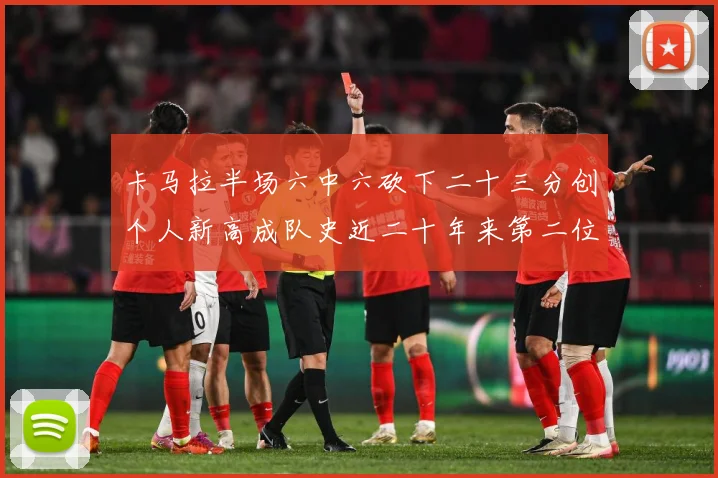 卡马拉半场六中六砍下二十三分创个人新高成队史近二十年来第二位赛场复盘