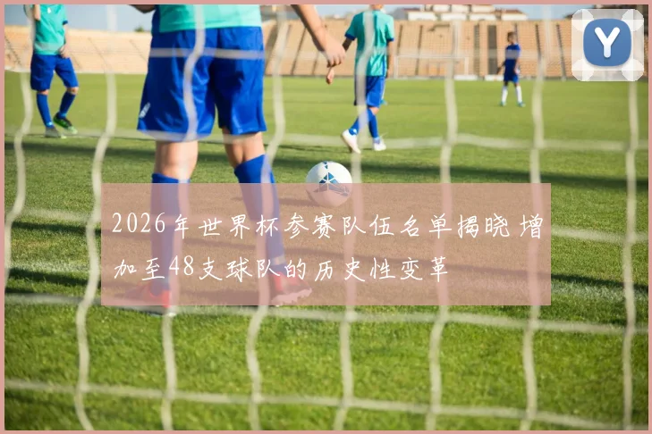 2026年世界杯参赛队伍名单揭晓 增加至48支球队的历史性变革