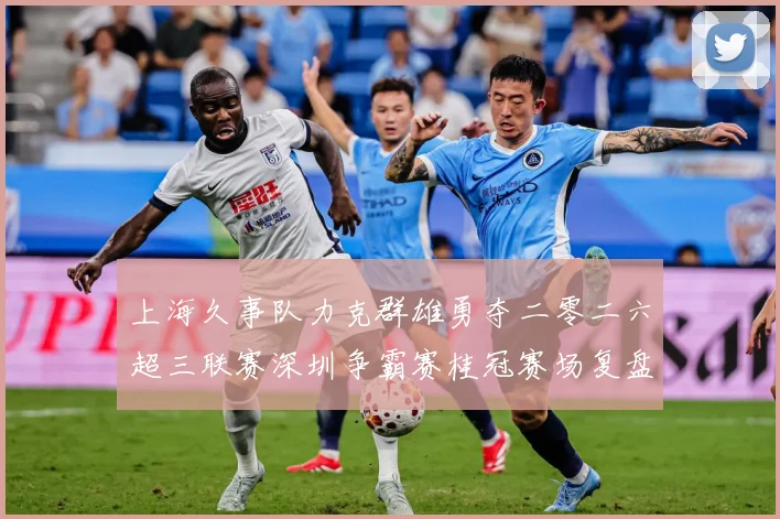 上海久事队力克群雄勇夺二零二六超三联赛深圳争霸赛桂冠赛场复盘