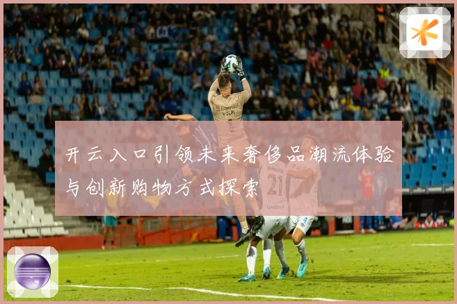 开云入口引领未来奢侈品潮流体验与创新购物方式探索