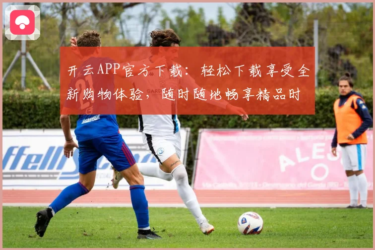 开云APP官方下载：轻松下载享受全新购物体验，随时随地畅享精品时尚