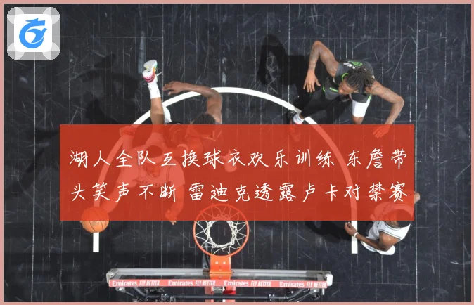 湖人全队互换球衣欢乐训练 东詹带头笑声不断 雷迪克透露卢卡对禁赛感到失望