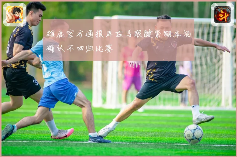 雄鹿官方通报库兹马跟腱紧绷本场确认不回归比赛