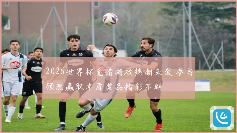 2026世界杯竞猜游戏热潮来袭 参与预测赢取丰厚奖品精彩不断