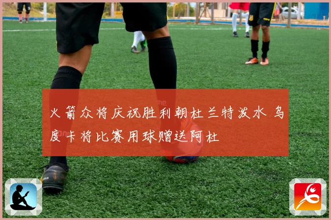 火箭众将庆祝胜利朝杜兰特泼水 乌度卡将比赛用球赠送阿杜