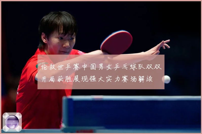 伦敦世乒赛中国男女乒乓球队双双开局获胜展现强大实力赛场解读