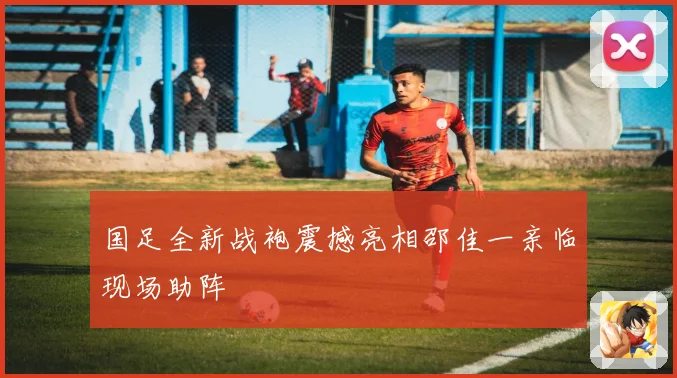 国足全新战袍震撼亮相邵佳一亲临现场助阵