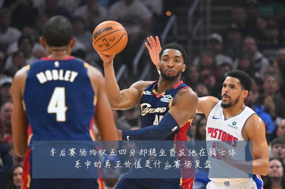 季后赛场均仅五四分却稳坐首发他在骑士体系中的真正价值是什么赛场复盘